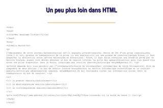 Un peu plus loin dans HTML
Un peu plus loin dans HTML
<html>
<head>
<title>Mon deuxieme fichier</title>
</head>
<body>
<h2>Hello World</h2>
<p>
L'emplacement de votre nouveau mat&eacute;riel est-il &agrave; proximit&eacute; (moins de 5m) d'une prise r&eacute;seau
libre ? Si oui, relevez le num&eacute;ro de la prise (il est &eacute;crit sur une plaque de c&eacute;ramique bleue, il faut
respecter la distinction entre lettres majuscules et minuscules). Sinon, il faut faire installer une nouvelle prise par le
Service Travaux, auquel vous devrez adresser un bon de cession interne. La suite des op&eacute;rations aura lieu quand vous
aurez une prise disponible. Dans le doute, interrogez par courrier &eacute;lectronique netadm@pasteur.fr. </p>
<p>Votre demande doit nous parvenir par l'interm&eacute;diaire du correspondant informatique de votre Unit&eacute;. Elle se
composera de deux parties : un bon de cession interne envoy&eacute; au Service Informatique Scientifique et un courrier
&eacute;lectronique adress&eacute; &agrave; netadm@pasteur.fr qui contiendra toutes les informations utiles (dont le
num&eacute;ro du bon de cession). </p>
<ol>
<li> le premier &eacute;l&eacute;ment</li>
<li> le deuxi&egrave;me &eacute;l&eacute;ment</li>
<li> le troisi&egrave;me &eacute;l&eacute;ment</li>
</ol>
<p><a href="http://www.pasteur.fr/infosci/utilinfo/FAQ.html#Q1">Vous trouverez ici la suite du texte !! </a></p>
</body>
</html>
 