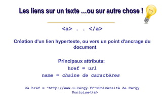 Les liens sur un texte …ou sur autre chose !
Les liens sur un texte …ou sur autre chose !
<a> . . </a>
Création d'un lien hypertexte, ou vers un point d'ancrage du
document
Principaux attributs:
href = url
name = chaîne de caractères
<a href = "http://www.u-cergy.fr">Université de Cergy
Pontoise</a>
 