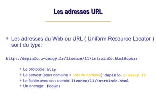 Les adresses URL
Les adresses URL
Les adresses du Web ou URL ( Uniform Resource Locator )
sont du type:
http://depinfo.u-cergy.fr/licence/l1/introinfo.html#cours
Le protocole: http
Le serveur (sous domaine + nom de domaine): depinfo.u-cergy.fr
Le fichier avec son chemin: licence/l1/introinfo.html
Un ancrage: #cours
 