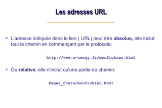 L'adresse indiquée dans le lien ( URL) peut être absolue, elle inclut
tout le chemin en commençant par le protocole:
http://www.u-cergy.fr/monfichier.html
Ou relative, elle n'inclut qu'une partie du chemin:
Pages_chats/monfichier.html
Les adresses URL
Les adresses URL
 