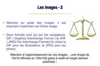 Les images - 2
Les images - 2
Attention au poids des images, il est
important d'optimiser son fichier image.
Deux formats sont lus par les navigateurs,
GIF ( Graphics Interchange Format ) et JFIF
( JPEG File Interchange Format).On utilise le
GIF pour les illustrations, le JPEG pour les
photos.
Attention à l’agrandissement de vos images….une image de
10x10 affichée en 100x100 grâce à width et height devient
pixellisée !
 