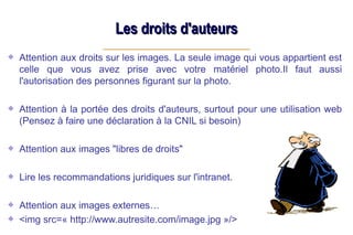 Les droits d'auteurs
Les droits d'auteurs
Attention aux droits sur les images. La seule image qui vous appartient est
celle que vous avez prise avec votre matériel photo.Il faut aussi
l'autorisation des personnes figurant sur la photo.
Attention à la portée des droits d'auteurs, surtout pour une utilisation web
(Pensez à faire une déclaration à la CNIL si besoin)
Attention aux images "libres de droits"
Lire les recommandations juridiques sur l'intranet.
Attention aux images externes…
<img src=« http://www.autresite.com/image.jpg »/>
 