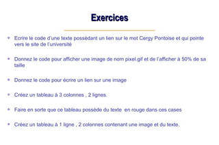 Exercices
Exercices
Ecrire le code d’une texte possèdant un lien sur le mot Cergy Pontoise et qui pointe
vers le site de l’université
Donnez le code pour afficher une image de nom pixel.gif et de l’afficher à 50% de sa
taille
Donnez le code pour écrire un lien sur une image
Créez un tableau à 3 colonnes , 2 lignes.
Faire en sorte que ce tableau possède du texte en rouge dans ces cases
Créez un tableau à 1 ligne , 2 colonnes contenant une image et du texte.
 