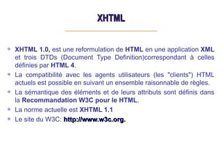 XHTML
XHTML
XHTML 1.0, est une reformulation de HTML en une application XML
et trois DTDs (Document Type Definition)correspondant à celles
définies par HTML 4.
La compatibilité avec les agents utilisateurs (les "clients") HTML
actuels est possible en suivant un ensemble raisonnable de règles.
La sémantique des éléments et de leurs attributs sont définis dans
la Recommandation W3C pour le HTML.
La norme actuelle est XHTML 1.1
Le site du W3C: http://www.w3c.org.
http://www.w3c.org.
 