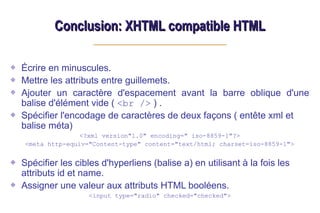 Conclusion: XHTML compatible HTML
Conclusion: XHTML compatible HTML
Écrire en minuscules.
Mettre les attributs entre guillemets.
Ajouter un caractère d'espacement avant la barre oblique d'une
balise d'élément vide ( <br /> ) .
Spécifier l'encodage de caractères de deux façons ( entête xml et
balise méta)
<?xml version"1.0" encoding=" iso-8859-1"?>
<meta http-equiv="Content-type" content="text/html; charset=iso-8859-1">
Spécifier les cibles d'hyperliens (balise a) en utilisant à la fois les
attributs id et name.
Assigner une valeur aux attributs HTML booléens.
<input type="radio" checked="checked">
 