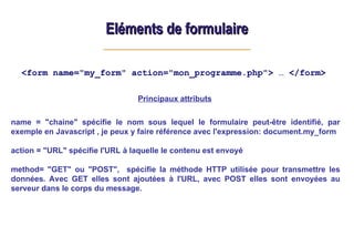 Eléments de formulaire
Eléments de formulaire
<form name="my_form" action="mon_programme.php"> … </form>
Principaux attributs
name = "chaine" spécifie le nom sous lequel le formulaire peut-être identifié, par
exemple en Javascript , je peux y faire référence avec l'expression: document.my_form
action = "URL" spécifie l'URL à laquelle le contenu est envoyé
method= "GET" ou "POST", spécifie la méthode HTTP utilisée pour transmettre les
données. Avec GET elles sont ajoutées à l'URL, avec POST elles sont envoyées au
serveur dans le corps du message.
 