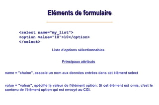 Eléments de formulaire
Eléments de formulaire
<select name="my_list">
<option value="10">10</option>
</select>
Principaux attributs
name = "chaine", associe un nom aux données entrées dans cet élément select
value = "valeur", spécifie la valeur de l'élément option. Si cet élément est omis, c'est le
contenu de l'élément option qui est envoyé au CGI.
Liste d'options sélectionnables
 
