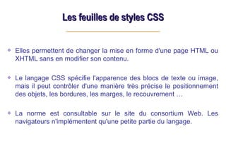 Les feuilles de styles CSS
Les feuilles de styles CSS
Elles permettent de changer la mise en forme d'une page HTML ou
XHTML sans en modifier son contenu.
Le langage CSS spécifie l'apparence des blocs de texte ou image,
mais il peut contrôler d'une manière très précise le positionnement
des objets, les bordures, les marges, le recouvrement …
La norme est consultable sur le site du consortium Web. Les
navigateurs n'implémentent qu'une petite partie du langage.
 