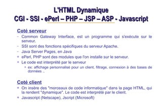 L'HTML Dynamique
L'HTML Dynamique
CGI - SSI - ePerl – PHP – JSP – ASP - Javascript
CGI - SSI - ePerl – PHP – JSP – ASP - Javascript
Coté serveur
– Common Gateway Interface, est un programme qui s'exécute sur le
serveur.
– SSI sont des fonctions spécifiques du serveur Apache.
– Java Server Pages, en Java
ePerl, PHP sont des modules que l'on installe sur le serveur.
Le code est interprété par le serveur
ex: affichage personnalisé pour un client, filtrage, connexion à des bases de
données ..
Coté client
On insère des "morceaux de code informatique" dans la page HTML, qui
la rendent "dynamique". Le code est interprété par le client.
Javascript (Netscape), Jscript (Microsoft)
 