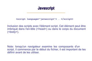 Javascript
Javascript
<script language="javascript"> … </script>
Inclusion des scripts avec l'élément script. Cet élément peut être
imbriqué dans l'en-tête (<head>) ou dans le corps du document
(<body>).
Note: lorsqu'un navigateur examine les composants d'un
script, il commence par le début du fichier, il est important de les
définir avant de les utiliser.
 