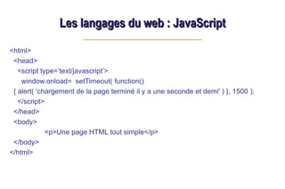Les langages du web : JavaScript
Les langages du web : JavaScript
<html>
<head>
<script type=‘text/javascript’>
window.onload= setTimeout( function()
{ alert( 'chargement de la page terminé il y a une seconde et demi' ) }, 1500 );
</script>
</head>
<body>
<p>Une page HTML tout simple</p>
</body>
</html>
 