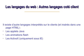 Les langages du web : Autres langages coté client
Les langages du web : Autres langages coté client
Il existe d’autre langages interprétés sur le clients (et insérés dans une
page HTML) :
• Les applets Java
• Les animations flash
• Les ActiveX (uniquement sous IE)
 