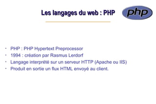 Les langages du web : PHP
Les langages du web : PHP
• PHP : PHP Hypertext Preprocessor
• 1994 : création par Rasmus Lerdorf
• Langage interprété sur un serveur HTTP (Apache ou IIS)
• Produit en sortie un flux HTML envoyé au client.
 