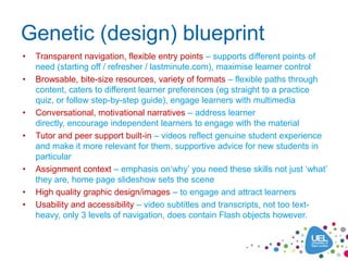 Genetic (design) blueprint
•   Transparent navigation, flexible entry points – supports different points of
    need (starting off / refresher / lastminute.com), maximise learner control
•   Browsable, bite-size resources, variety of formats – flexible paths through
    content, caters to different learner preferences (eg straight to a practice
    quiz, or follow step-by-step guide), engage learners with multimedia
•   Conversational, motivational narratives – address learner
    directly, encourage independent learners to engage with the material
•   Tutor and peer support built-in – videos reflect genuine student experience
    and make it more relevant for them, supportive advice for new students in
    particular
•   Assignment context – emphasis on‘why’ you need these skills not just ‘what’
    they are, home page slideshow sets the scene
•   High quality graphic design/images – to engage and attract learners
•   Usability and accessibility – video subtitles and transcripts, not too text-
    heavy, only 3 levels of navigation, does contain Flash objects however.
 