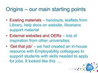 Origins – our main starting points
• Existing materials – handouts, leaflets from
  Library, help docs on website, librarians
  support material
• External websites and OERs – lots of
  inspiration from other universities
• ‘Get that job’ – we had created an in-house
  resource with Employability colleagues to
  support students with skills needed to apply
  for jobs. It looked like this …
 