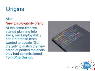 Origins
Also:
New Employability brand
At the same time we
started planning Info
skills, our Employability
and Enterprise team
wanted to update ‘Get
that job’ to match the new
brand of printed materials
they had commissioned
from Wire Design.
 