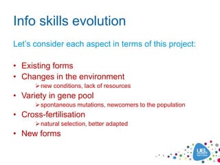 Info skills evolution
Let’s consider each aspect in terms of this project:

• Existing forms
• Changes in the environment
       new conditions, lack of resources
• Variety in gene pool
       spontaneous mutations, newcomers to the population
• Cross-fertilisation
       natural selection, better adapted
• New forms
 