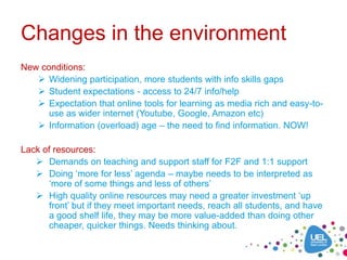 Changes in the environment
New conditions:
    Widening participation, more students with info skills gaps
    Student expectations - access to 24/7 info/help
    Expectation that online tools for learning as media rich and easy-to-
      use as wider internet (Youtube, Google, Amazon etc)
    Information (overload) age – the need to find information. NOW!

Lack of resources:
    Demands on teaching and support staff for F2F and 1:1 support
    Doing ‘more for less’ agenda – maybe needs to be interpreted as
       ‘more of some things and less of others’
    High quality online resources may need a greater investment ‘up
       front’ but if they meet important needs, reach all students, and have
       a good shelf life, they may be more value-added than doing other
       cheaper, quicker things. Needs thinking about.
 