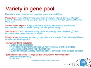Variety in gene pool
Diversity of ideas, experiences, expertise, roles, responsibilities:
Project team: Head of Library and Learning Services, Academic Services Manager,
Subject Librarian, Learning Designer, Learning Technology Adviser, Learning Materials
Developer
Subject Matter Experts: Subject Librarians provided ideas advice, content and
volunteered for videos*. Wider Library staff took part in testing.
Specialist input: from Academic Integrity and Psychology (APA referencing), Skills
Modules Leaders also appeared in videos*
Student Voice: volunteers for focus groups, videos and testing, Student Liaison Officers
provided useful perspective
‘Newcomers’ to the population
    External web developers
    A professional cameraman helped us improve quality of in-house videos
    Colleagues and students helped with photos*
    Cardiff Information Literacy Resource Bank – permission to re-purpose 3 quizzes
‘Spontaneous mutations’ – things we didn’t know about when we started
    Employability branding
    CMS tool
                              * Get full written consent for use of anyone’s image
 
