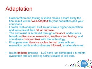 Adaptation
• Collaboration and testing of ideas makes it more likely the
  final result will be ‘well-adapted’ to your population and your
  conditions.
• I prefer ‘well-adapted’ as it sounds like a higher expectation
  and less clinical than ‘fit for purpose’.
• The end result is achieved through a balance of decisions
  based on discussion, evaluation, feedback and testing, and
  sometimes compromises with the technology.
• It happens over iterative cycles: formal ones with set
  evaluation points and continuous informal, small-scale ones.

• It’s an ongoing process – LLS have just completed a 6-month
  evaluation and are planning further updates to Info skills.
 
