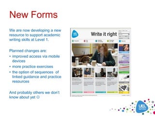 New Forms
We are now developing a new
resource to support academic
writing skills at Level 1.

Planned changes are:
• improved access via mobile
  devices
• more practice exercises
• the option of sequences of
  linked guidance and practice
  resources

And probably others we don’t
know about yet 
 