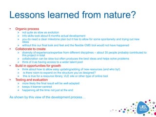 Lessons learned from nature?
•   Organic process
      not quite as slow as evolution
      Info skills took about 6 months actual development
      you do need a clear milestone plan but it has to allow for some spontaneity and trying out new
       ideas
      without this our final look and feel and the flexible CMS tool would not have happened
•   Collaborate to create
      diversity of experience/expertise from different disciplines – about 35 people probably contributed to
       this project in total
      collaboration can be slow but often produces the best ideas and helps solve problems
      think of it as having access to a wider talent pool
•   Build in opportunities for growth
      think about how to allow easy updating/adding of new resources (and who by!)
      is there room to expand on the structure you’ve designed?
      this is true for a resource library, VLE site or other type of online tool
•   Testing and evaluation
      more likely the final result will be well-adapted
      keeps it learner-centred
      happening all the time not just at the end

As shown by this view of the development process…
 