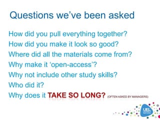 Questions we’ve been asked
How did you pull everything together?
How did you make it look so good?
Where did all the materials come from?
Why make it ‘open-access’?
Why not include other study skills?
Who did it?
Why does it
 