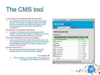 The CMS tool
In the process of meetings with Wire Design…
 we discovered that as well as doing the visual
     design for the new resources, they could also
     give us a simple-t-use CMS tool which would
     actually allow us to build the site flexibly
     ourselves.
We worked in partnership with them …
 to agree the design and functionality of the
     system and were then able to upload the content
     and resources we’d prepared very easily.
This made everything much more flexible …
 as we could edit and refine the content as much
     as necessary during development and meant the
     sites would be easy and cheap to expand and
     update in the future.
Anyone could use it …
 But we have trained 2 individuals who take
     responsibility for it to streamline updates

                                       For example ►
        This is where you would add a new page or a
                  sub-page to the Referencing Section.
 