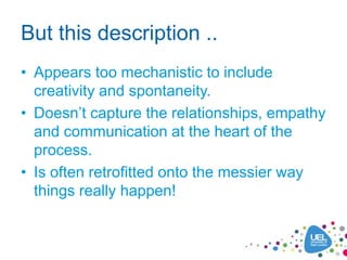 But this description ..
• Appears too mechanistic to include
  creativity and spontaneity.
• Doesn’t capture the relationships, empathy
  and communication at the heart of the
  process.
• Is often retrofitted onto the messier way
  things really happen!
 