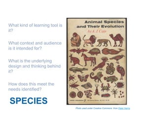 What kind of learning tool is
it?

What context and audience
is it intended for?

What is the underlying
design and thinking behind
it?

How does this meet the
needs identified?


SPECIES
                                Photo used under Creative Commons from Peter Harris
 