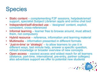Species
• Static content – complementing F2F sessions, helpdesk/email
  support, specialist Subject Librarian appts and online chat tool
• Independent/self-directed use – ‘designed’ content, explicit,
  consistent, cross-referenced
• Informal learning – learner free to browse around, must attract
  them, not compulsory
• Hybrid resource – reference, information and learning material
• Multimedia – information presented in different formats
• ‘Just-in-time’ or ‘strategic’ – to allow learners to use it in
  different ways, last minute help, answer a specific question,
  refresh knowledge or broader overview of new concepts
• Open access – easiest access and widest reach for all learners
  (distance, part-time, international, pre-entry, partner colleges)
  also advertises support we offer to potential new students
 