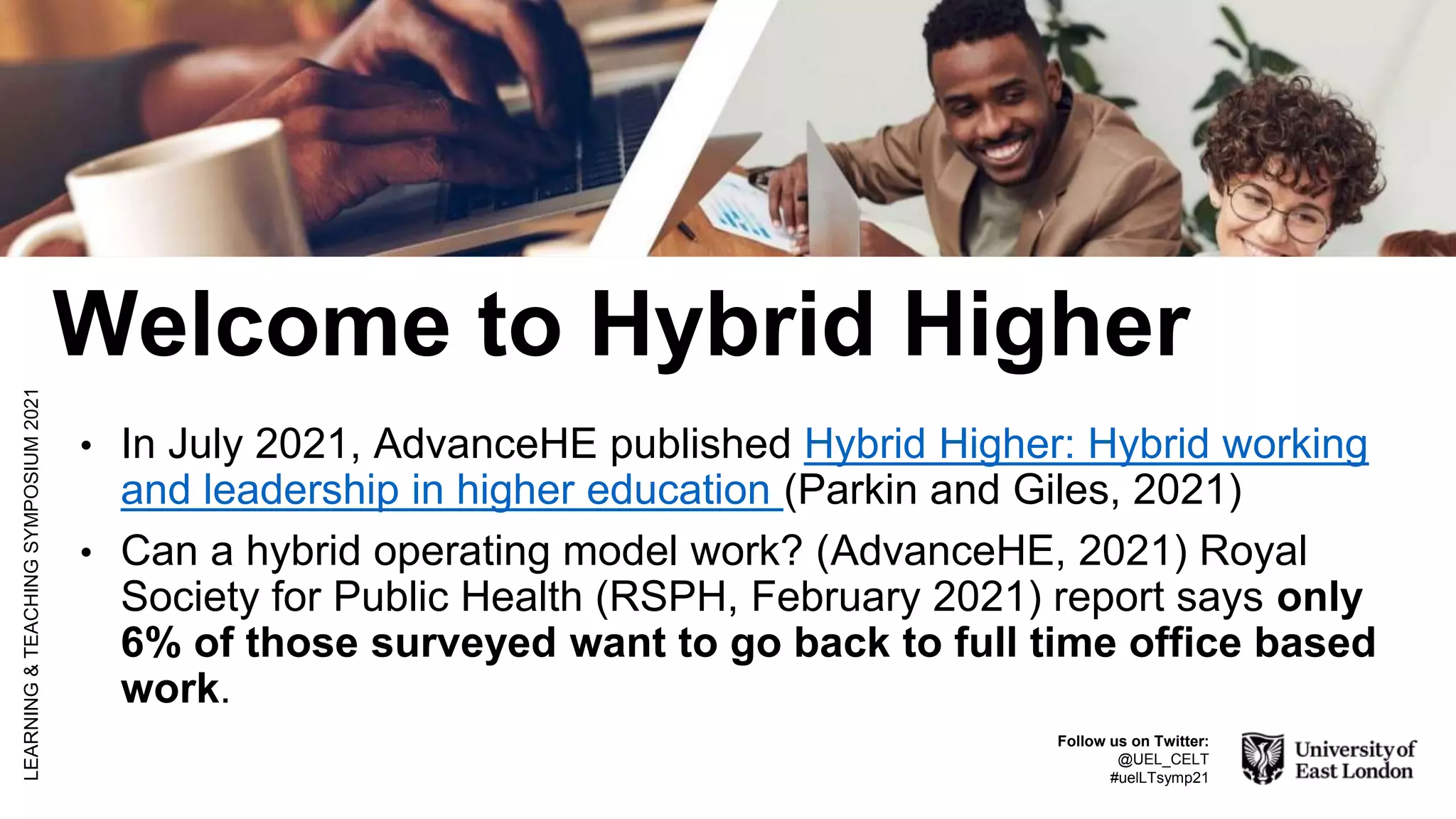 Welcome to Hybrid Higher
• In July 2021, AdvanceHE published Hybrid Higher: Hybrid working
and leadership in higher education (Parkin and Giles, 2021)
• Can a hybrid operating model work? (AdvanceHE, 2021) Royal
Society for Public Health (RSPH, February 2021) report says only
6% of those surveyed want to go back to full time office based
work.
LEARNING
&
TEACHING
SYMPOSIUM
2021
Follow us on Twitter:
@UEL_CELT
#uelLTsymp21
 