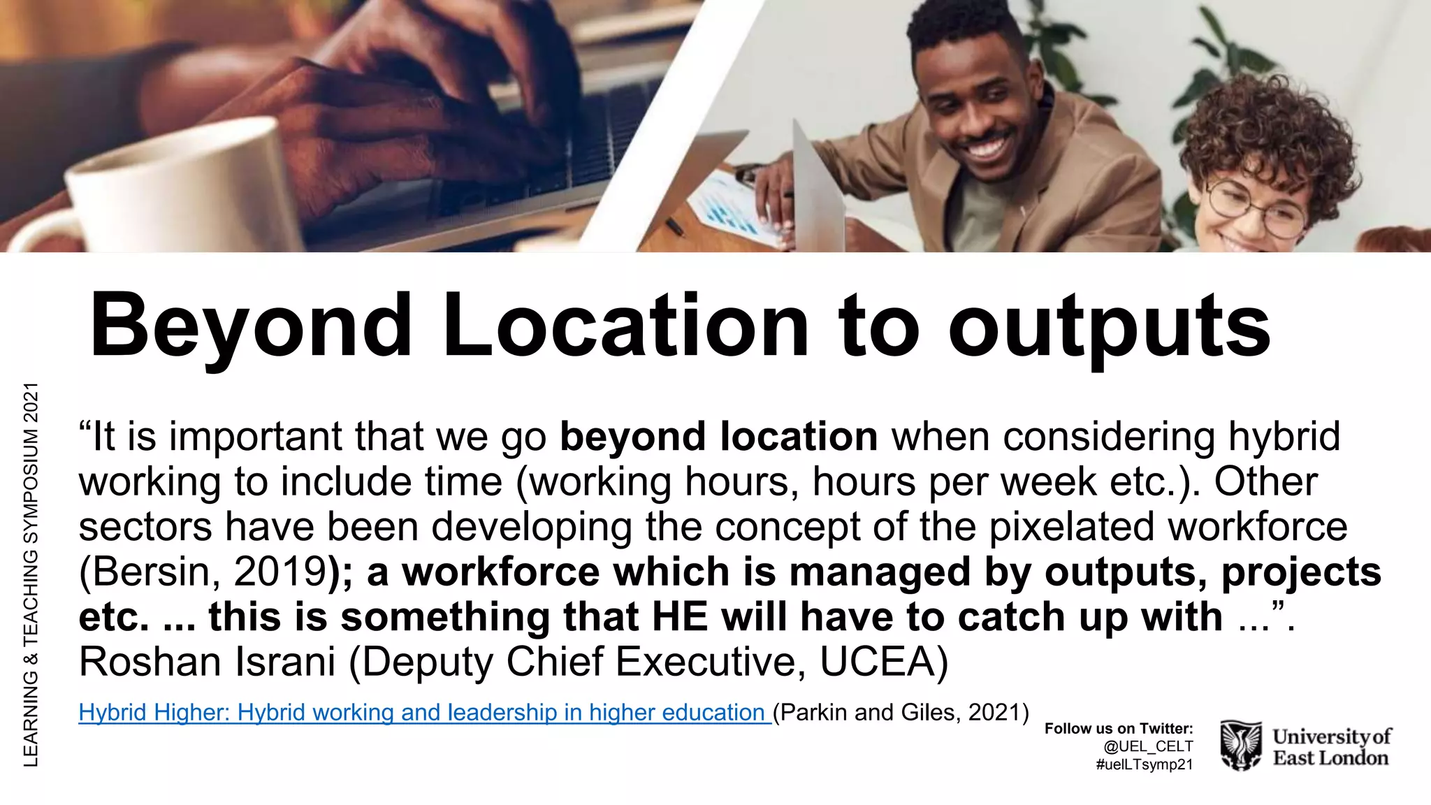 Beyond Location to outputs
“It is important that we go beyond location when considering hybrid
working to include time (working hours, hours per week etc.). Other
sectors have been developing the concept of the pixelated workforce
(Bersin, 2019); a workforce which is managed by outputs, projects
etc. ... this is something that HE will have to catch up with ...”.
Roshan Israni (Deputy Chief Executive, UCEA)
Hybrid Higher: Hybrid working and leadership in higher education (Parkin and Giles, 2021)
LEARNING
&
TEACHING
SYMPOSIUM
2021
Follow us on Twitter:
@UEL_CELT
#uelLTsymp21
 