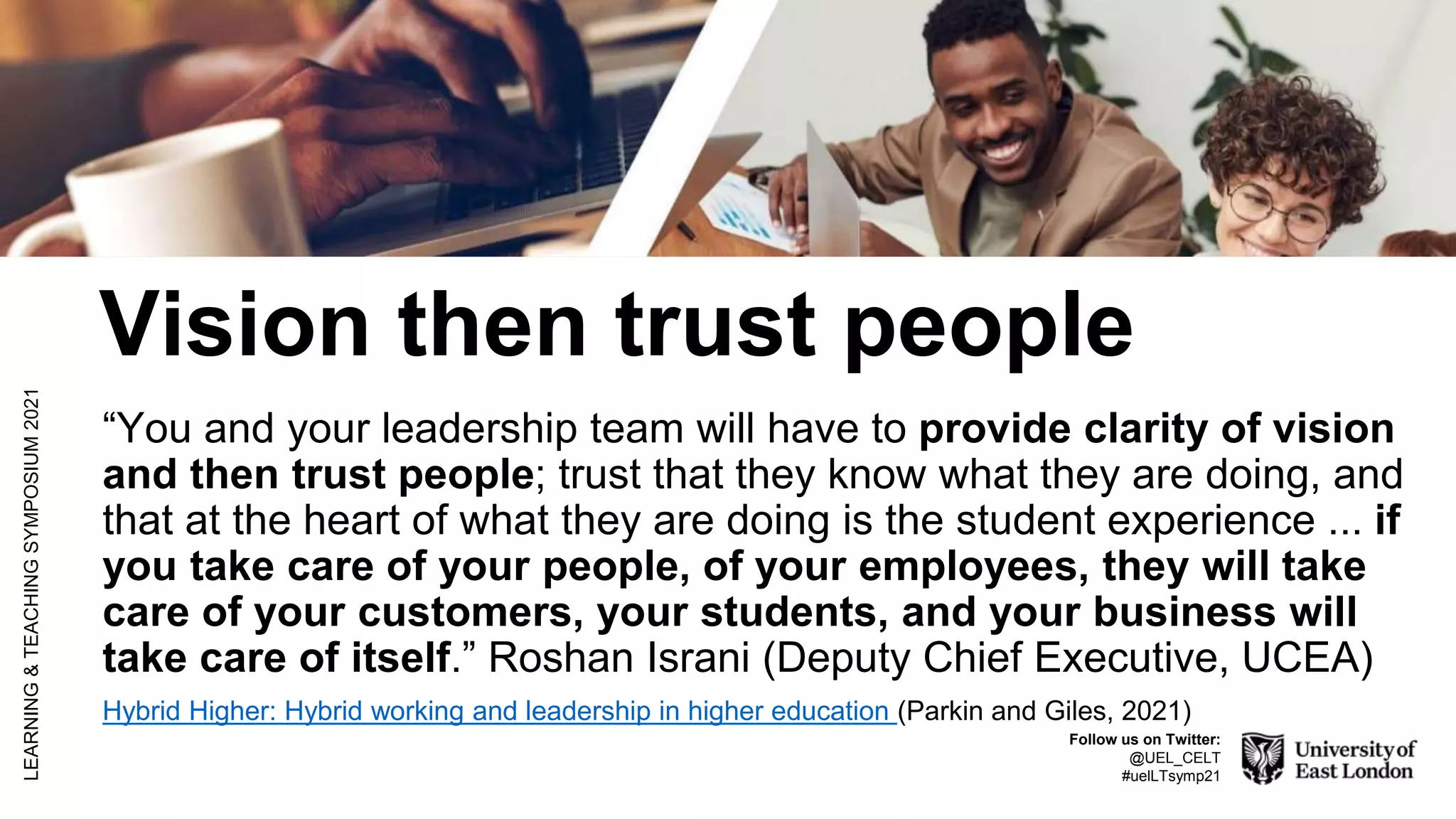 Vision then trust people
“You and your leadership team will have to provide clarity of vision
and then trust people; trust that they know what they are doing, and
that at the heart of what they are doing is the student experience ... if
you take care of your people, of your employees, they will take
care of your customers, your students, and your business will
take care of itself.” Roshan Israni (Deputy Chief Executive, UCEA)
Hybrid Higher: Hybrid working and leadership in higher education (Parkin and Giles, 2021)
LEARNING
&
TEACHING
SYMPOSIUM
2021
Follow us on Twitter:
@UEL_CELT
#uelLTsymp21
 
