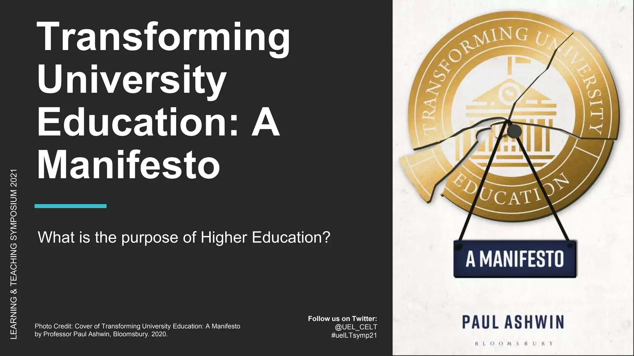 Transforming
University
Education: A
Manifesto
What is the purpose of Higher Education?
LEARNING
&
TEACHING
SYMPOSIUM
2021
Follow us on Twitter:
@UEL_CELT
#uelLTsymp21
Photo Credit: Cover of Transforming University Education: A Manifesto
by Professor Paul Ashwin, Bloomsbury. 2020.
 