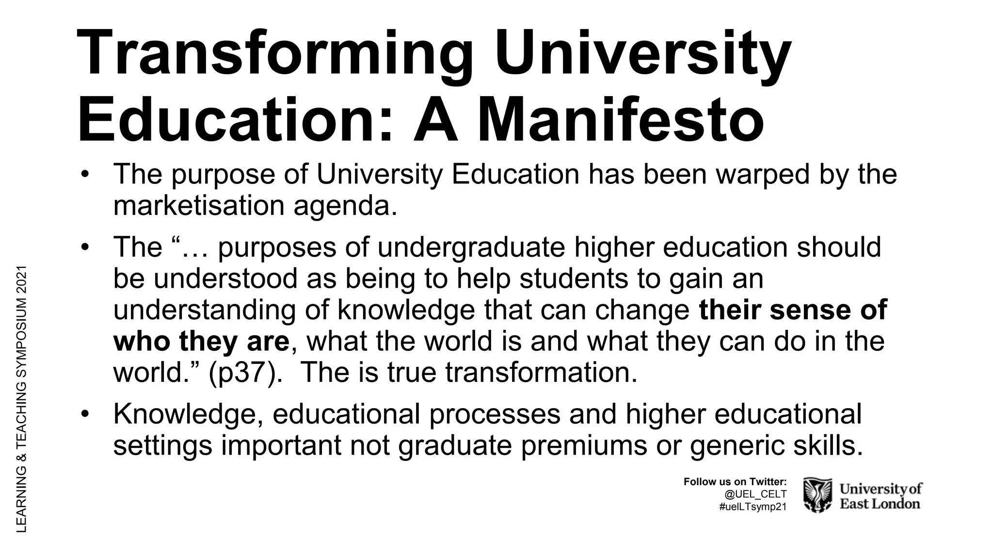 Transforming University
Education: A Manifesto
• The purpose of University Education has been warped by the
marketisation agenda.
• The “… purposes of undergraduate higher education should
be understood as being to help students to gain an
understanding of knowledge that can change their sense of
who they are, what the world is and what they can do in the
world.” (p37). The is true transformation.
• Knowledge, educational processes and higher educational
settings important not graduate premiums or generic skills.
LEARNING
&
TEACHING
SYMPOSIUM
2021
Follow us on Twitter:
@UEL_CELT
#uelLTsymp21
 