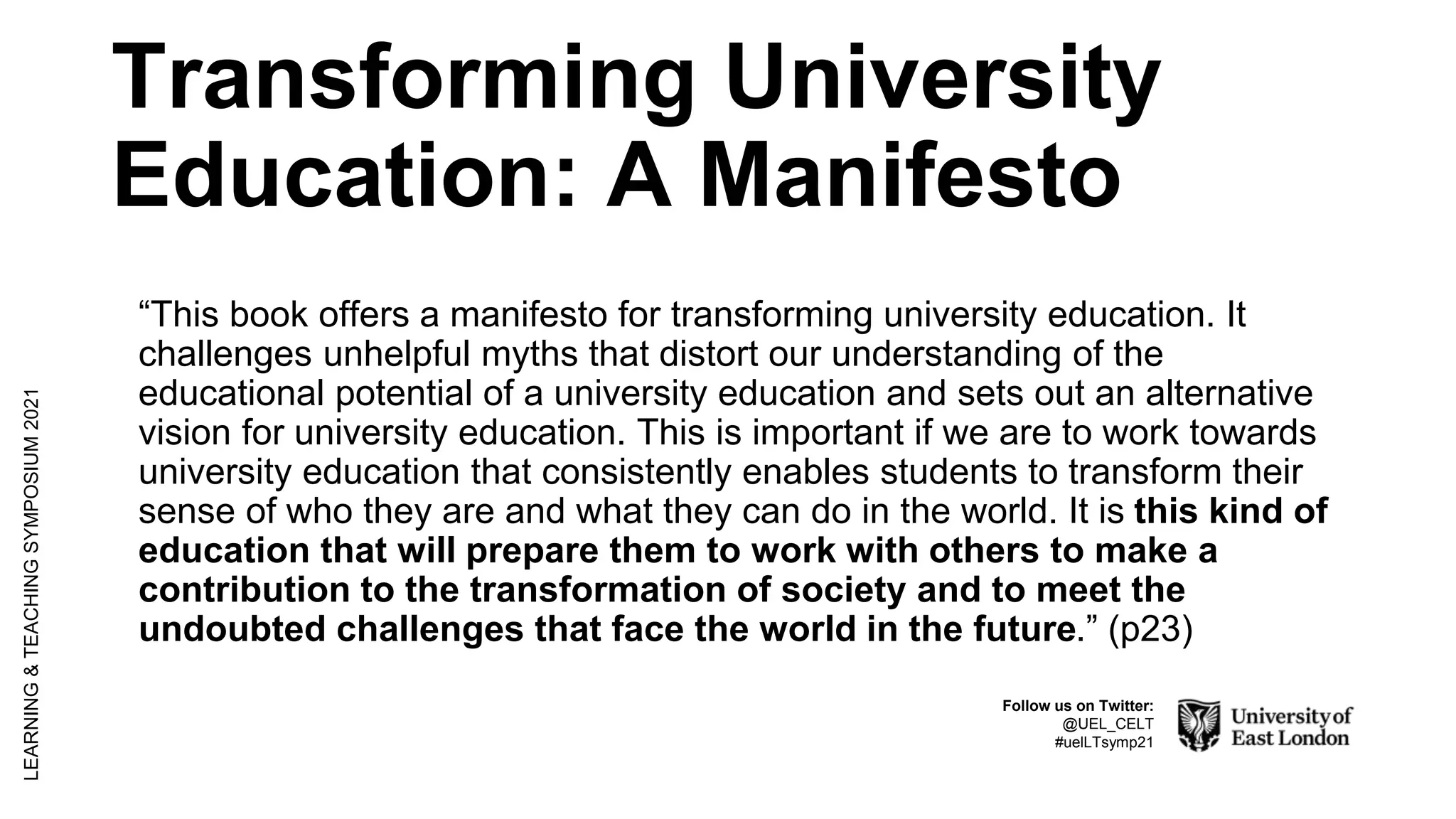 Transforming University
Education: A Manifesto
“This book offers a manifesto for transforming university education. It
challenges unhelpful myths that distort our understanding of the
educational potential of a university education and sets out an alternative
vision for university education. This is important if we are to work towards
university education that consistently enables students to transform their
sense of who they are and what they can do in the world. It is this kind of
education that will prepare them to work with others to make a
contribution to the transformation of society and to meet the
undoubted challenges that face the world in the future.” (p23)
LEARNING
&
TEACHING
SYMPOSIUM
2021
Follow us on Twitter:
@UEL_CELT
#uelLTsymp21
 