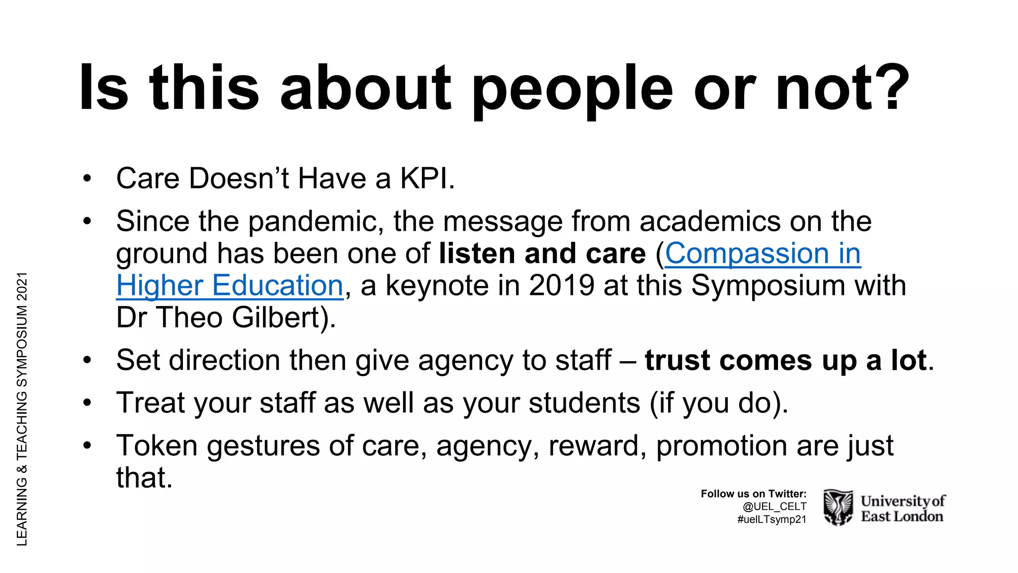 Is this about people or not?
• Care Doesn’t Have a KPI.
• Since the pandemic, the message from academics on the
ground has been one of listen and care (Compassion in
Higher Education, a keynote in 2019 at this Symposium with
Dr Theo Gilbert).
• Set direction then give agency to staff – trust comes up a lot.
• Treat your staff as well as your students (if you do).
• Token gestures of care, agency, reward, promotion are just
that.
LEARNING
&
TEACHING
SYMPOSIUM
2021
Follow us on Twitter:
@UEL_CELT
#uelLTsymp21
 