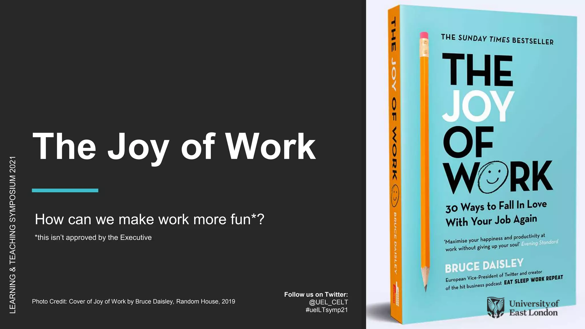 The Joy of Work
How can we make work more fun*?
*this isn’t approved by the Executive
LEARNING
&
TEACHING
SYMPOSIUM
2021
Follow us on Twitter:
@UEL_CELT
#uelLTsymp21
Photo Credit: Cover of Joy of Work by Bruce Daisley, Random House, 2019
 