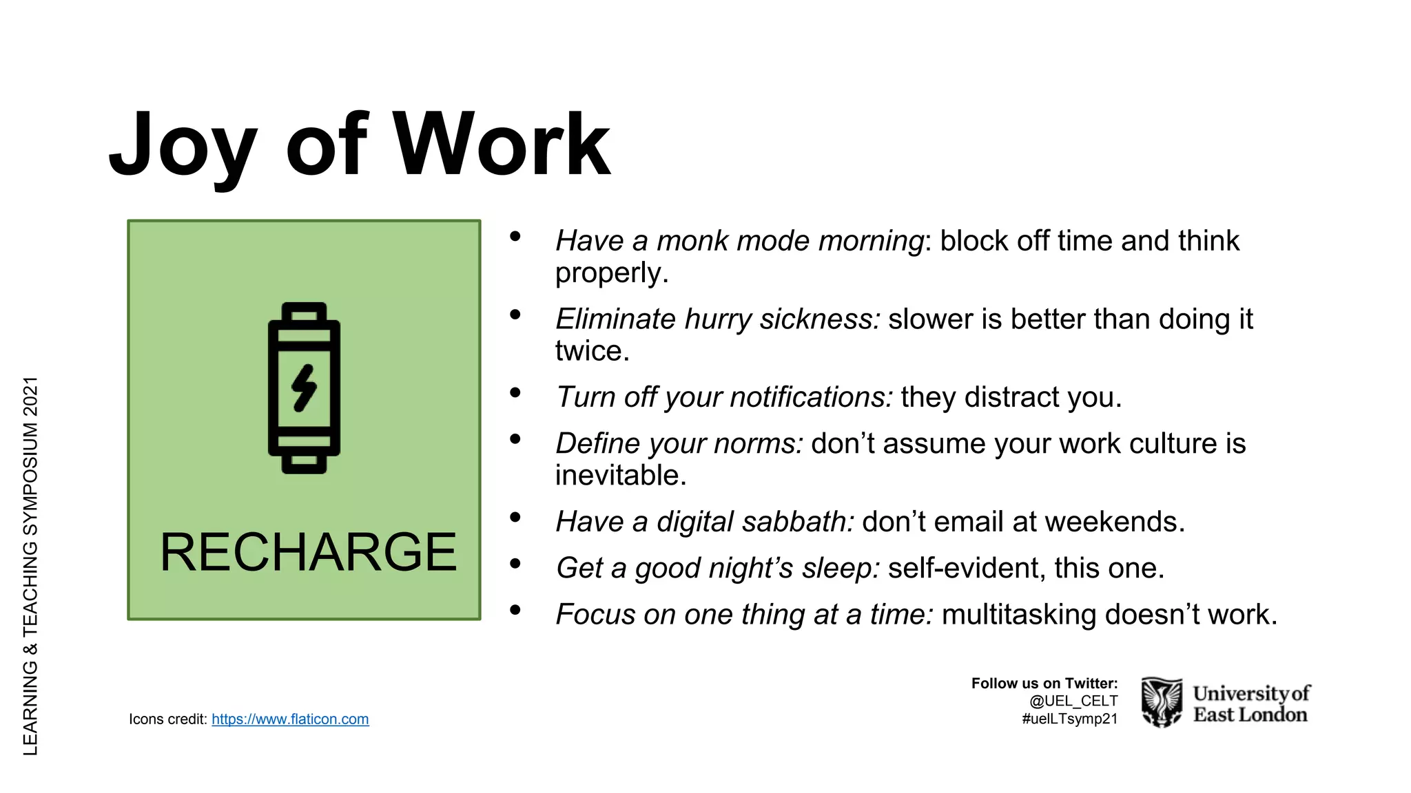 Joy of Work
LEARNING
&
TEACHING
SYMPOSIUM
2021
Follow us on Twitter:
@UEL_CELT
#uelLTsymp21
RECHARGE
Icons credit: https://www.flaticon.com
• Have a monk mode morning: block off time and think
properly.
• Eliminate hurry sickness: slower is better than doing it
twice.
• Turn off your notifications: they distract you.
• Define your norms: don’t assume your work culture is
inevitable.
• Have a digital sabbath: don’t email at weekends.
• Get a good night’s sleep: self-evident, this one.
• Focus on one thing at a time: multitasking doesn’t work.
 