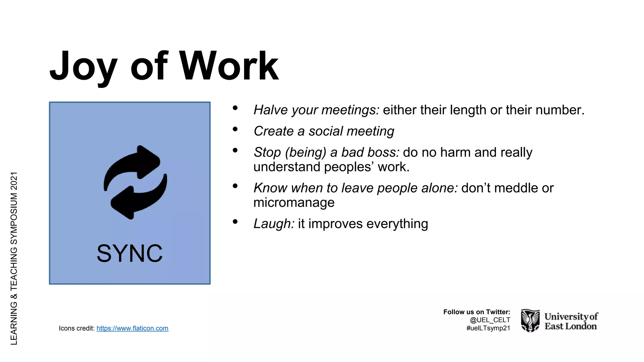 Joy of Work
LEARNING
&
TEACHING
SYMPOSIUM
2021
Follow us on Twitter:
@UEL_CELT
#uelLTsymp21
Icons credit: https://www.flaticon.com
• Halve your meetings: either their length or their number.
• Create a social meeting
• Stop (being) a bad boss: do no harm and really
understand peoples’ work.
• Know when to leave people alone: don’t meddle or
micromanage
• Laugh: it improves everything
SYNC
 