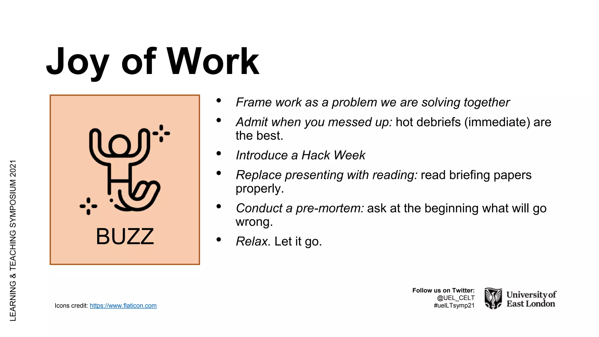 Joy of Work
LEARNING
&
TEACHING
SYMPOSIUM
2021
Follow us on Twitter:
@UEL_CELT
#uelLTsymp21
Icons credit: https://www.flaticon.com
• Frame work as a problem we are solving together
• Admit when you messed up: hot debriefs (immediate) are
the best.
• Introduce a Hack Week
• Replace presenting with reading: read briefing papers
properly.
• Conduct a pre-mortem: ask at the beginning what will go
wrong.
• Relax. Let it go.
BUZZ
 