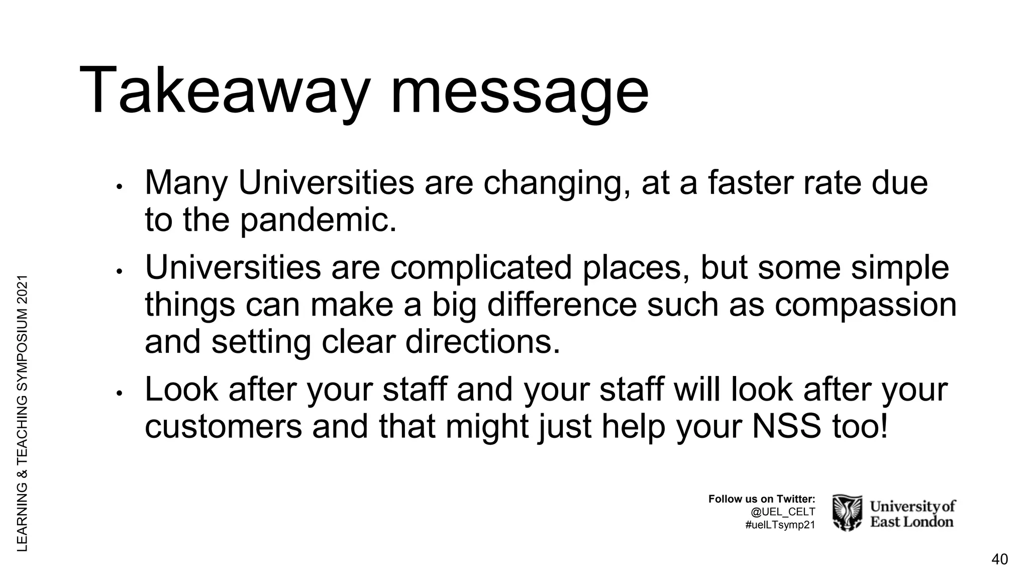 Takeaway message
• Many Universities are changing, at a faster rate due
to the pandemic.
• Universities are complicated places, but some simple
things can make a big difference such as compassion
and setting clear directions.
• Look after your staff and your staff will look after your
customers and that might just help your NSS too!
40
LEARNING
&
TEACHING
SYMPOSIUM
2021
Follow us on Twitter:
@UEL_CELT
#uelLTsymp21
 