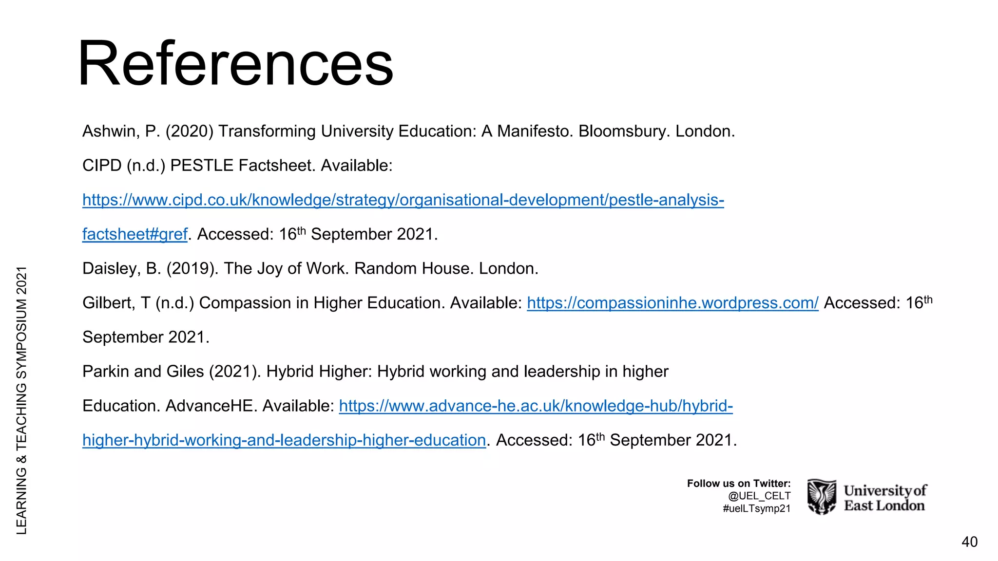 References
40
LEARNING
&
TEACHING
SYMPOSIUM
2021
Follow us on Twitter:
@UEL_CELT
#uelLTsymp21
Ashwin, P. (2020) Transforming University Education: A Manifesto. Bloomsbury. London.
CIPD (n.d.) PESTLE Factsheet. Available:
https://www.cipd.co.uk/knowledge/strategy/organisational-development/pestle-analysis-
factsheet#gref. Accessed: 16th September 2021.
Daisley, B. (2019). The Joy of Work. Random House. London.
Gilbert, T (n.d.) Compassion in Higher Education. Available: https://compassioninhe.wordpress.com/ Accessed: 16th
September 2021.
Parkin and Giles (2021). Hybrid Higher: Hybrid working and leadership in higher
Education. AdvanceHE. Available: https://www.advance-he.ac.uk/knowledge-hub/hybrid-
higher-hybrid-working-and-leadership-higher-education. Accessed: 16th September 2021.
 