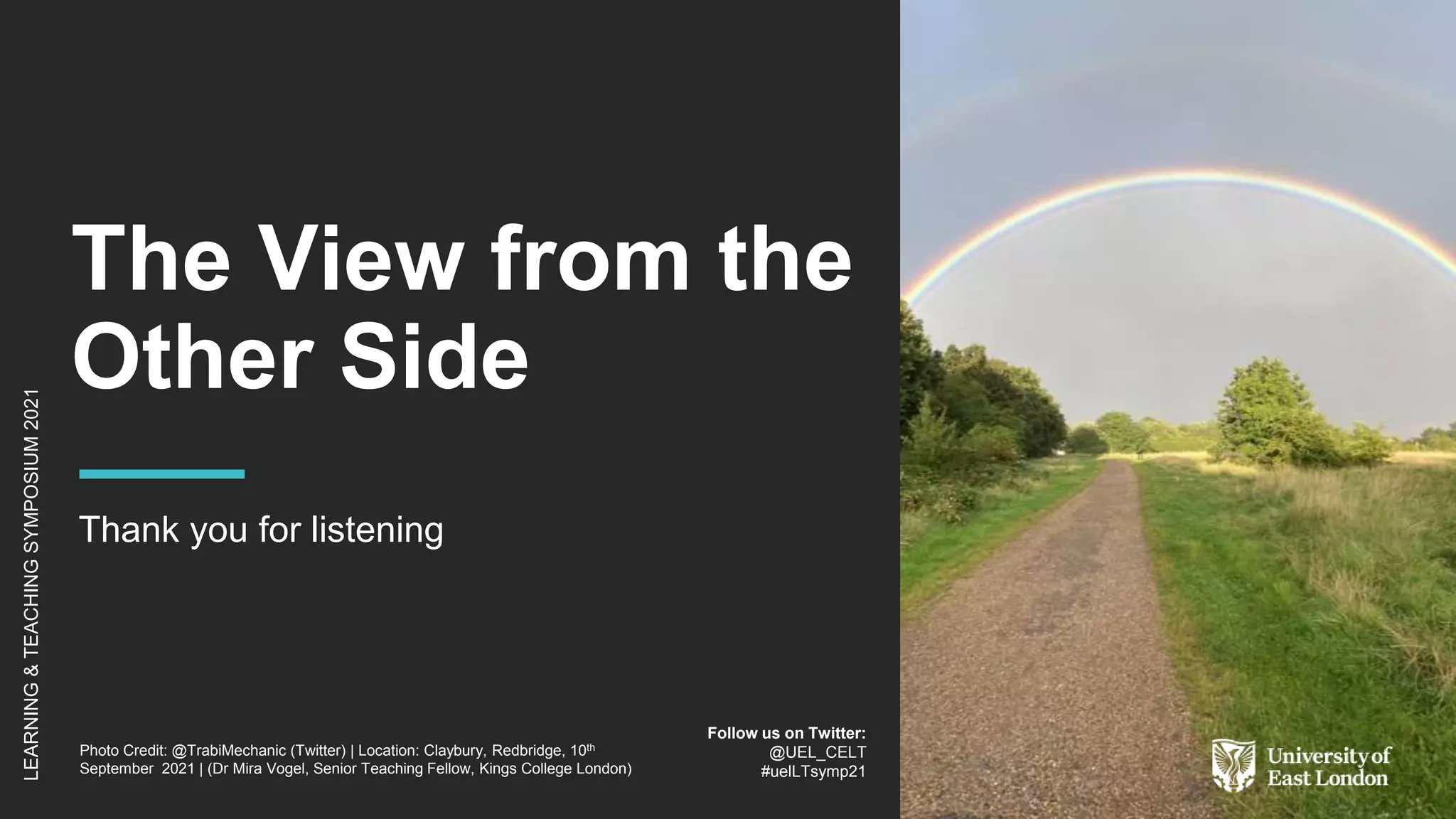 The View from the
Other Side
Thank you for listening
Photo Credit: @TrabiMechanic (Twitter) | Location: Claybury, Redbridge, 10th
September 2021 | (Dr Mira Vogel, Senior Teaching Fellow, Kings College London)
LEARNING
&
TEACHING
SYMPOSIUM
2021
Follow us on Twitter:
@UEL_CELT
#uelLTsymp21
 