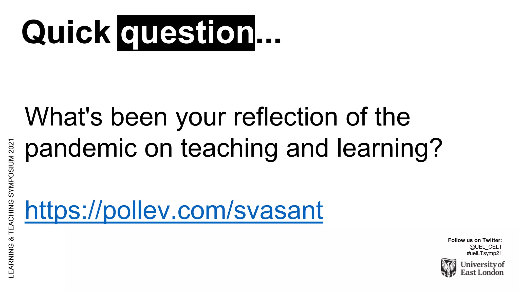 Quick question...
LEARNING
&
TEACHING
SYMPOSIUM
2021
Follow us on Twitter:
@UEL_CELT
#uelLTsymp21
What's been your reflection of the
pandemic on teaching and learning?
https://pollev.com/svasant
 