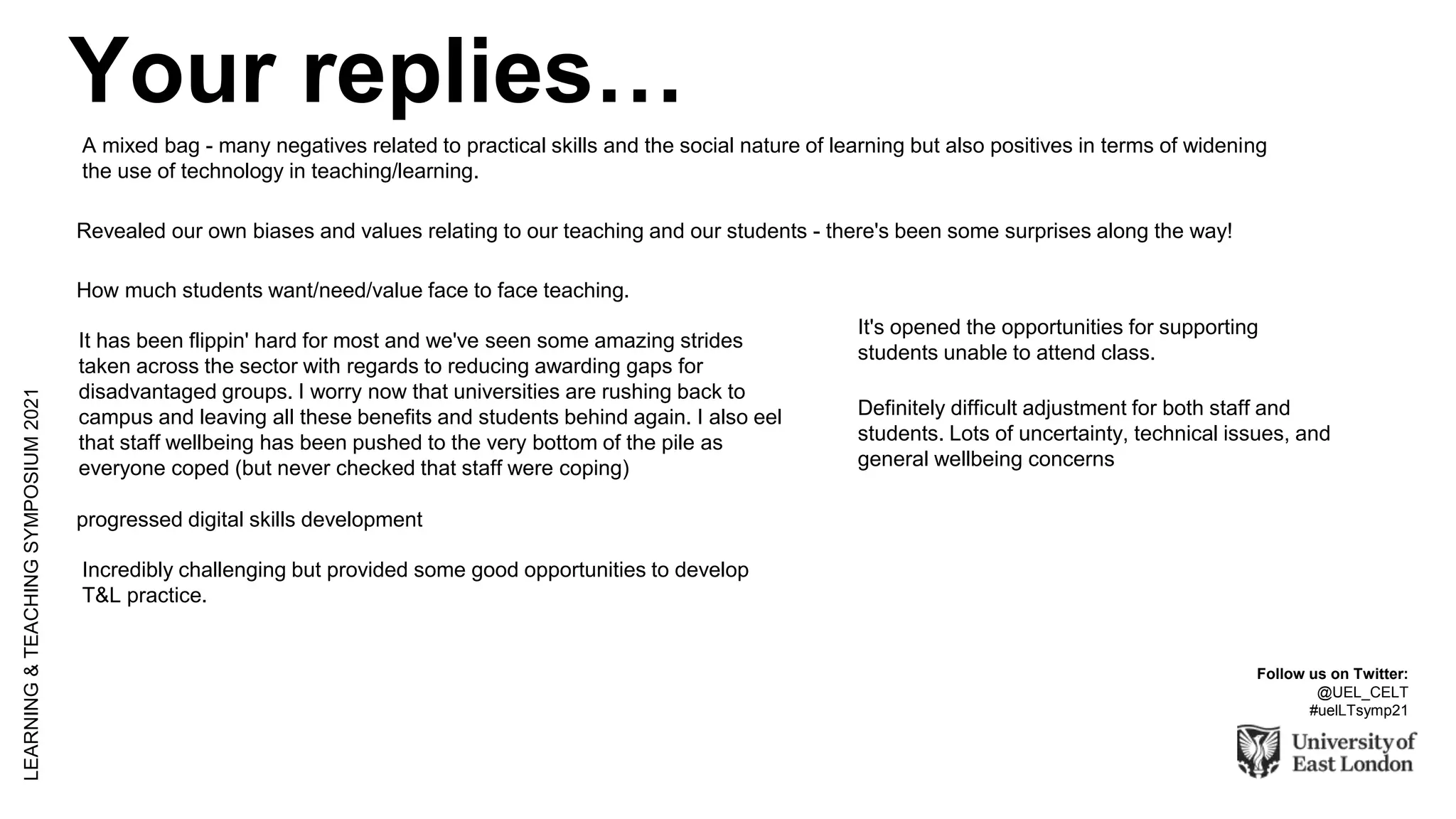 LEARNING
&
TEACHING
SYMPOSIUM
2021
Follow us on Twitter:
@UEL_CELT
#uelLTsymp21
A mixed bag - many negatives related to practical skills and the social nature of learning but also positives in terms of widening
the use of technology in teaching/learning.
Revealed our own biases and values relating to our teaching and our students - there's been some surprises along the way!
How much students want/need/value face to face teaching.
It has been flippin' hard for most and we've seen some amazing strides
taken across the sector with regards to reducing awarding gaps for
disadvantaged groups. I worry now that universities are rushing back to
campus and leaving all these benefits and students behind again. I also eel
that staff wellbeing has been pushed to the very bottom of the pile as
everyone coped (but never checked that staff were coping)
It's opened the opportunities for supporting
students unable to attend class.
progressed digital skills development
Definitely difficult adjustment for both staff and
students. Lots of uncertainty, technical issues, and
general wellbeing concerns
Incredibly challenging but provided some good opportunities to develop
T&L practice.
Your replies…
 