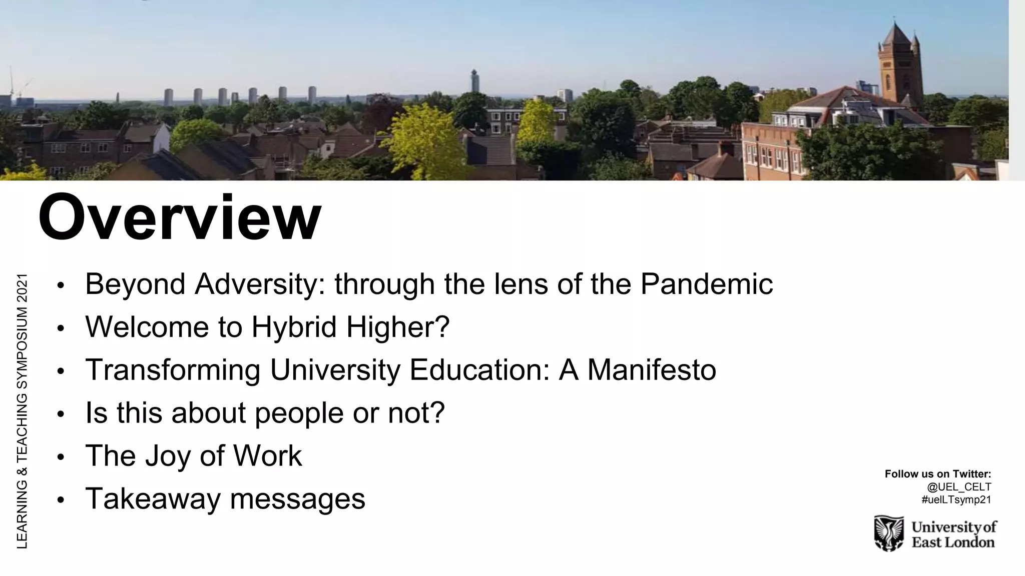 Overview
• Beyond Adversity: through the lens of the Pandemic
• Welcome to Hybrid Higher?
• Transforming University Education: A Manifesto
• Is this about people or not?
• The Joy of Work
• Takeaway messages
LEARNING
&
TEACHING
SYMPOSIUM
2021
Follow us on Twitter:
@UEL_CELT
#uelLTsymp21
 