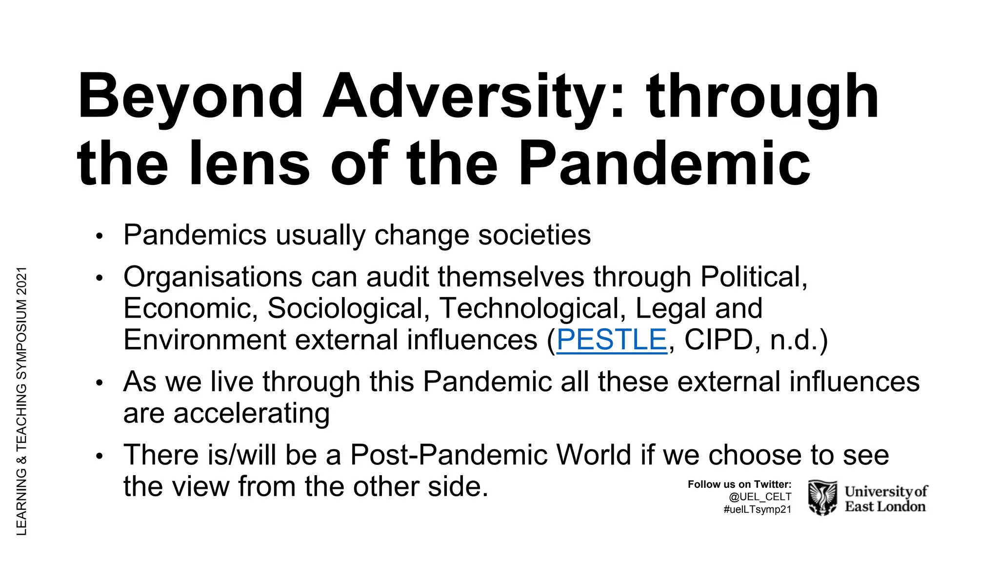 Beyond Adversity: through
the lens of the Pandemic
• Pandemics usually change societies
• Organisations can audit themselves through Political,
Economic, Sociological, Technological, Legal and
Environment external influences (PESTLE, CIPD, n.d.)
• As we live through this Pandemic all these external influences
are accelerating
• There is/will be a Post-Pandemic World if we choose to see
the view from the other side.
LEARNING
&
TEACHING
SYMPOSIUM
2021
Follow us on Twitter:
@UEL_CELT
#uelLTsymp21
 