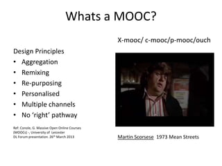 Whats a MOOC?
Design Principles
• Aggregation
• Remixing
• Re-purposing
• Personalised
• Multiple channels
• No ‘right’ pathway
Ref: Conole, G. Massive Open Online Courses
(MOOCs) -, University of Leicester
DL Forum presentation. 26th March 2013
X-mooc/ c-mooc/p-mooc/ouch
Martin Scorsese 1973 Mean Streets
 